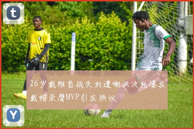 26岁戴维首战失利遭嘲讽次轮爆发戴帽荣膺MVP引发热议