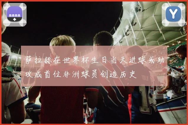 萨拉赫在世界杯生日当天进球或助攻成首位非洲球员创造历史