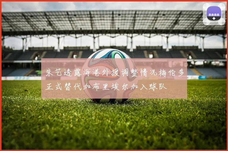朱艺透露海港外援调整情况梅伦多正式替代加布里埃尔加入球队