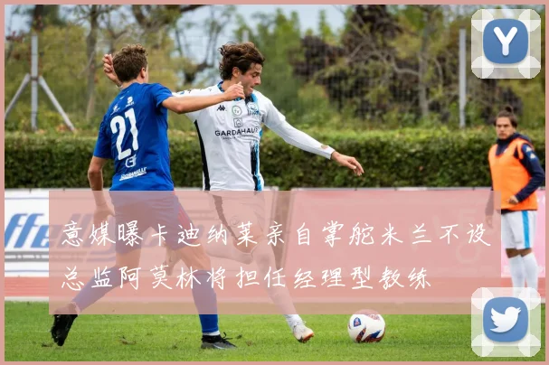 意媒曝卡迪纳莱亲自掌舵米兰不设总监阿莫林将担任经理型教练