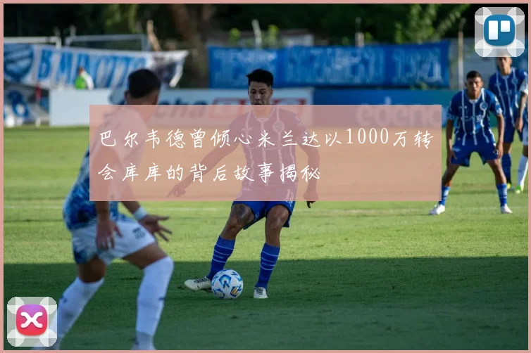巴尔韦德曾倾心米兰达以1000万转会库库的背后故事揭秘
