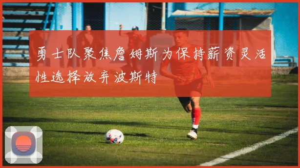 勇士队聚焦詹姆斯为保持薪资灵活性选择放弃波斯特