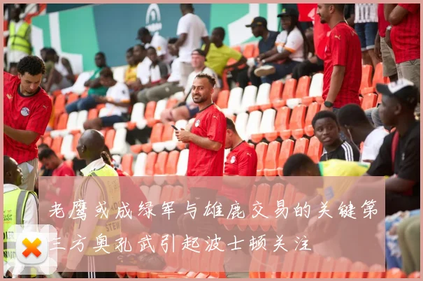 老鹰或成绿军与雄鹿交易的关键第三方奥孔武引起波士顿关注