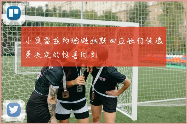 小莫雷兹约翰逊幽默回应独行侠选秀决定的惊喜时刻