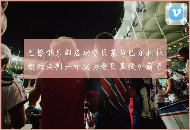 巴黎俱乐部启动登贝莱与巴尔科拉续约谈判并计划为登贝莱提升薪资待遇