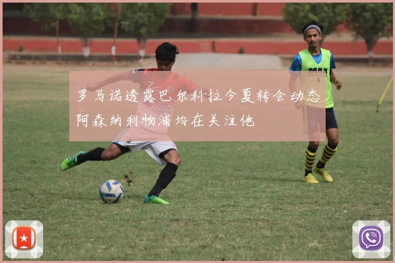 罗马诺透露巴尔科拉今夏转会动态阿森纳利物浦均在关注他