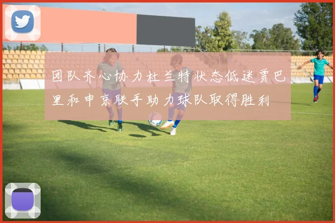 团队齐心协力杜兰特状态低迷贾巴里和申京联手助力球队取得胜利