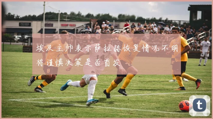 埃及主帅表示萨拉赫恢复情况不明将谨慎决策是否首发
