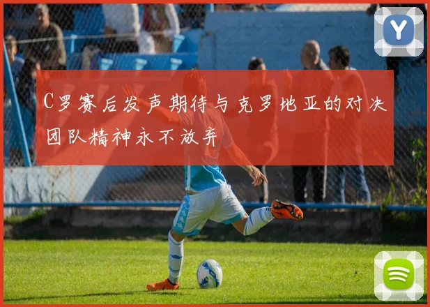 C罗赛后发声期待与克罗地亚的对决团队精神永不放弃