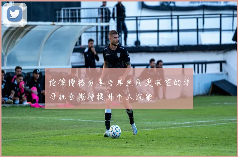 伦德博格分享与库里同更衣室的学习机会期待提升个人技能