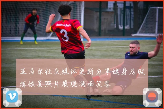 亚马尔社交媒体更新分享健身房锻炼恢复照片展现满面笑容