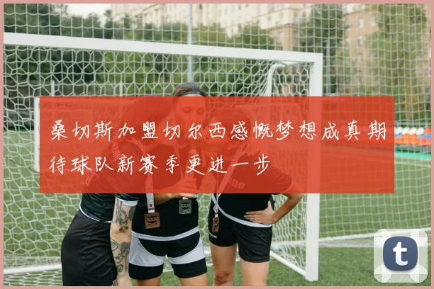 桑切斯加盟切尔西感慨梦想成真期待球队新赛季更进一步