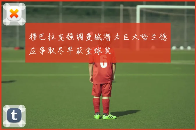 穆巴拉克强调曼城潜力巨大哈兰德应争取尽早获金球奖