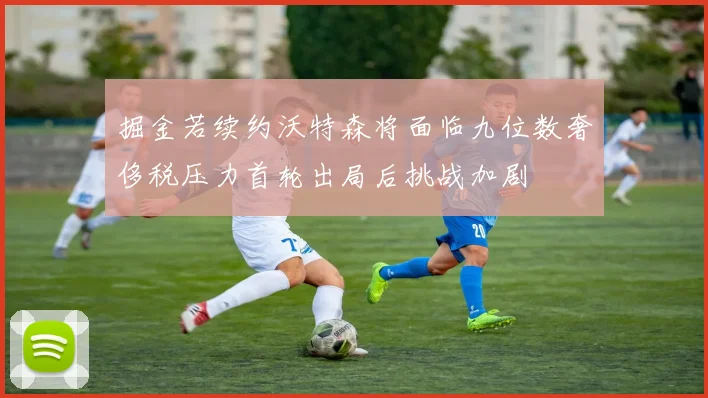掘金若续约沃特森将面临九位数奢侈税压力首轮出局后挑战加剧