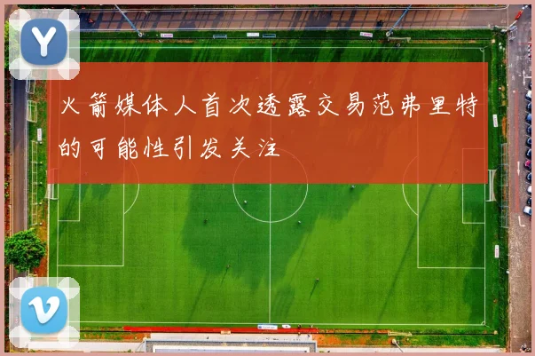 火箭媒体人首次透露交易范弗里特的可能性引发关注