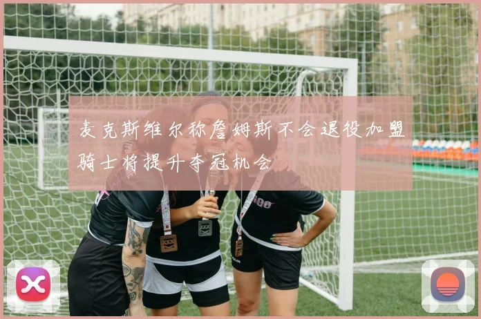 麦克斯维尔称詹姆斯不会退役加盟骑士将提升夺冠机会