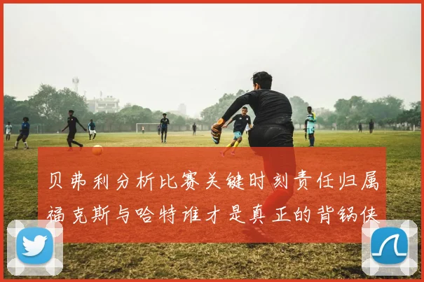 贝弗利分析比赛关键时刻责任归属福克斯与哈特谁才是真正的背锅侠