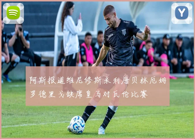 阿斯报道维尼修斯米利唐贝林厄姆罗德里戈缺席皇马对瓦伦比赛