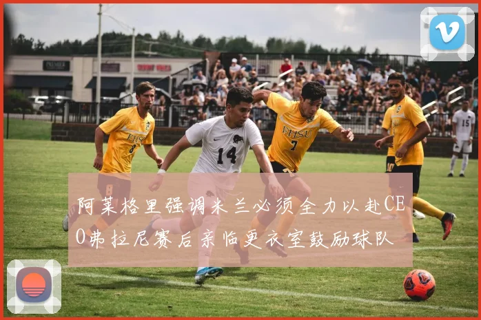 阿莱格里强调米兰必须全力以赴CEO弗拉尼赛后亲临更衣室鼓励球队