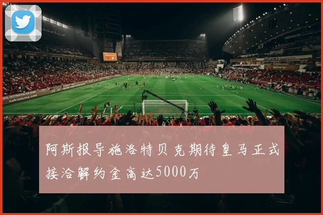阿斯报导施洛特贝克期待皇马正式接洽解约金高达5000万