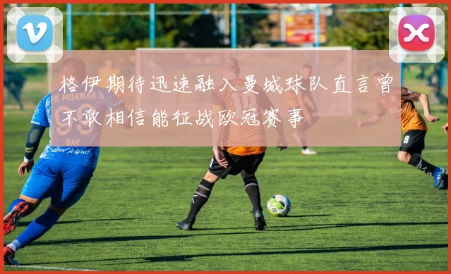 格伊期待迅速融入曼城球队直言曾不敢相信能征战欧冠赛事