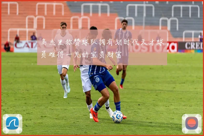 乌杰里称赞球队拥有划时代天才球员难得一见的宝贵财富