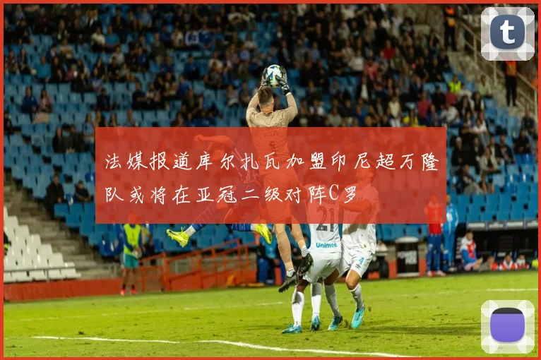 法媒报道库尔扎瓦加盟印尼超万隆队或将在亚冠二级对阵C罗
