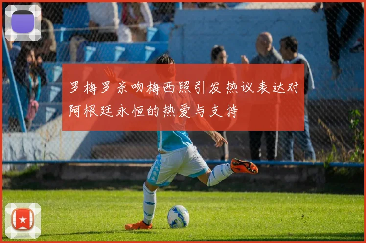 罗梅罗亲吻梅西照引发热议表达对阿根廷永恒的热爱与支持