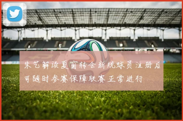 朱艺解读夏窗转会新规球员注册后可随时参赛保障联赛正常进行