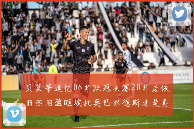贝莱蒂追忆06年欧冠决赛20年后依旧热泪盈眶埃托奥巴尔德斯才是真正的英雄