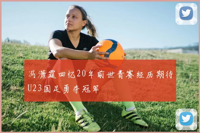 冯潇霆回忆20年前世青赛经历期待U23国足勇夺冠军