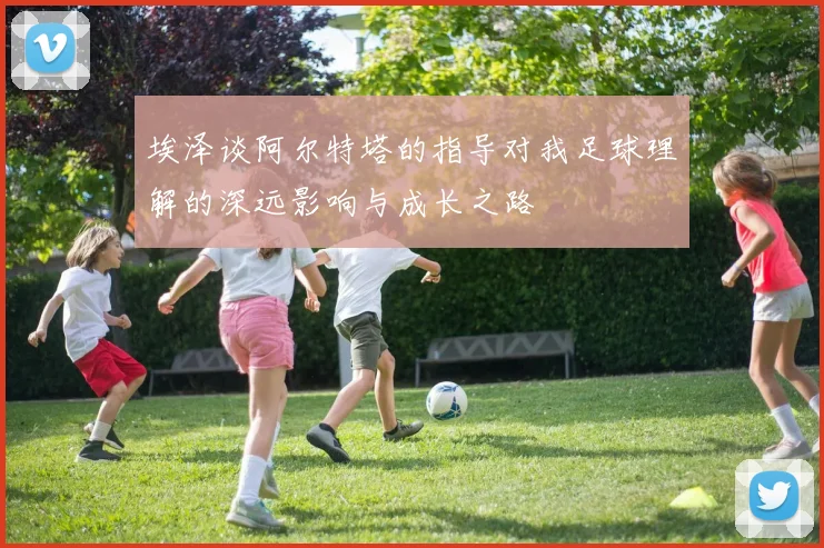 埃泽谈阿尔特塔的指导对我足球理解的深远影响与成长之路